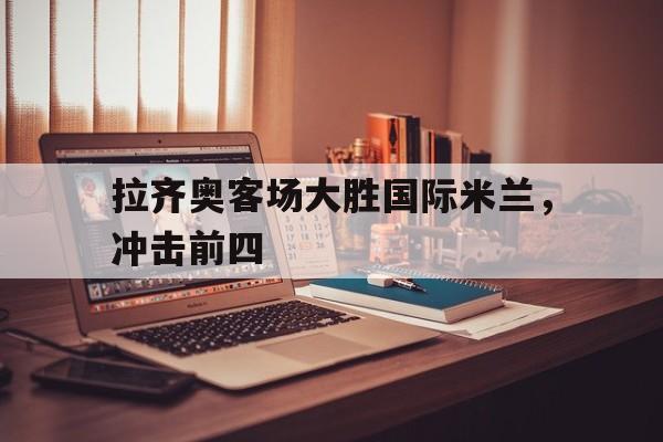 八戒体育官方网站-拉齐奥客场大胜国际米兰，冲击前四的简单介绍